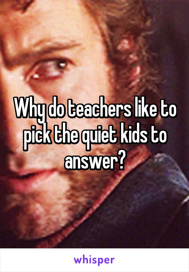 Why do teachers like to pick the quiet kids to answer?