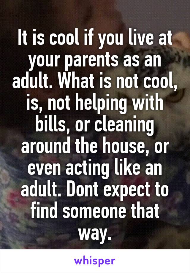 It is cool if you live at your parents as an adult. What is not cool, is, not helping with bills, or cleaning around the house, or even acting like an adult. Dont expect to find someone that way.