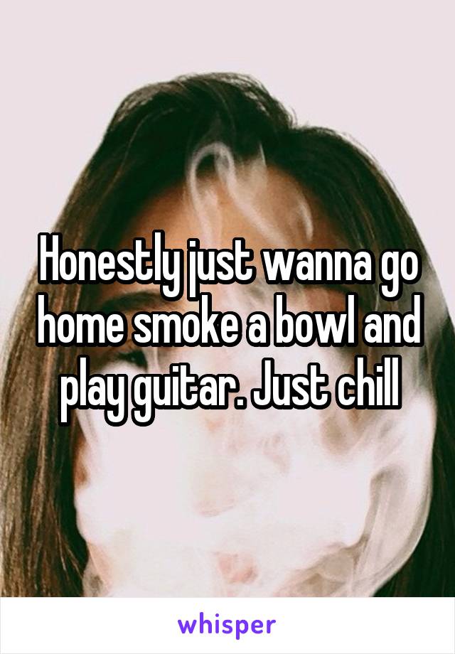 Honestly just wanna go home smoke a bowl and play guitar. Just chill