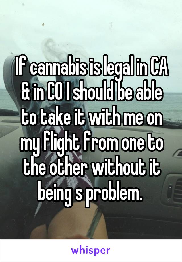 If cannabis is legal in CA & in CO I should be able to take it with me on my flight from one to the other without it being s problem. 