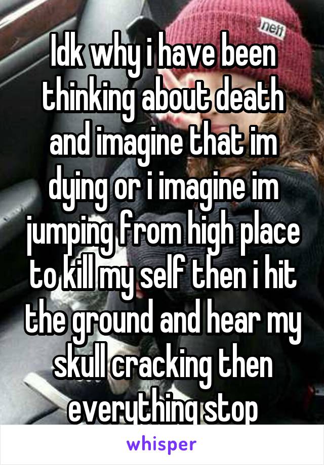 Idk why i have been thinking about death and imagine that im dying or i imagine im jumping from high place to kill my self then i hit the ground and hear my skull cracking then everything stop