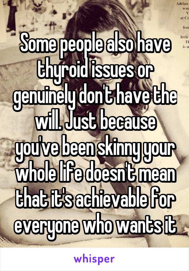 Some people also have thyroid issues or genuinely don't have the will. Just because you've been skinny your whole life doesn't mean that it's achievable for everyone who wants it