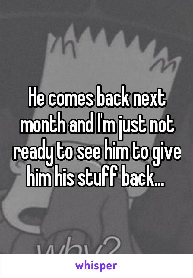 He comes back next month and I'm just not ready to see him to give him his stuff back... 