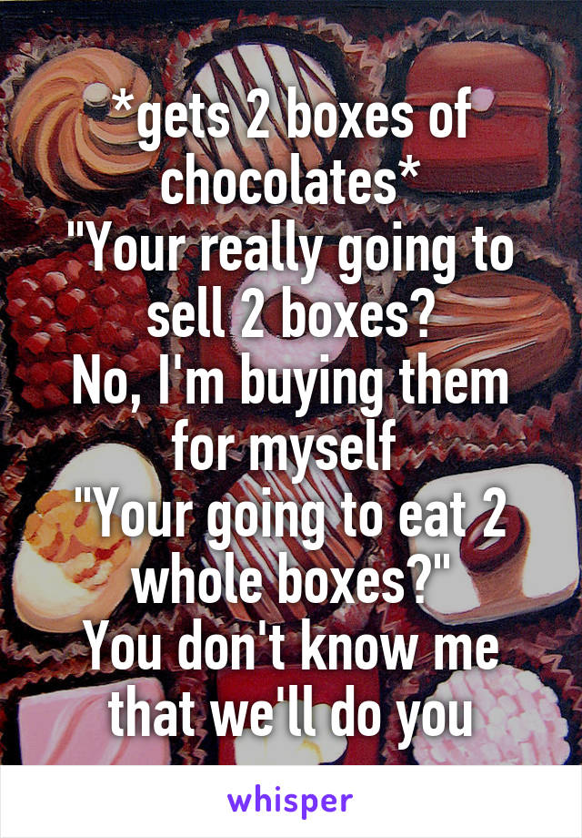 *gets 2 boxes of chocolates*
"Your really going to sell 2 boxes?
No, I'm buying them for myself 
"Your going to eat 2 whole boxes?"
You don't know me that we'll do you