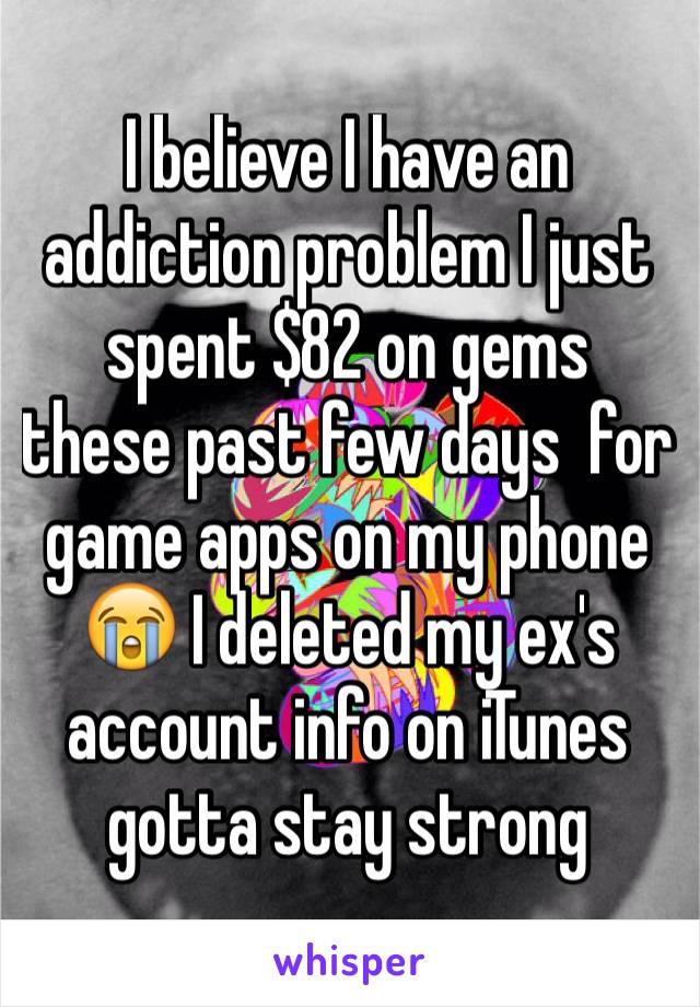 I believe I have an addiction problem I just spent $82 on gems  these past few days  for game apps on my phone 😭 I deleted my ex's account info on iTunes gotta stay strong 