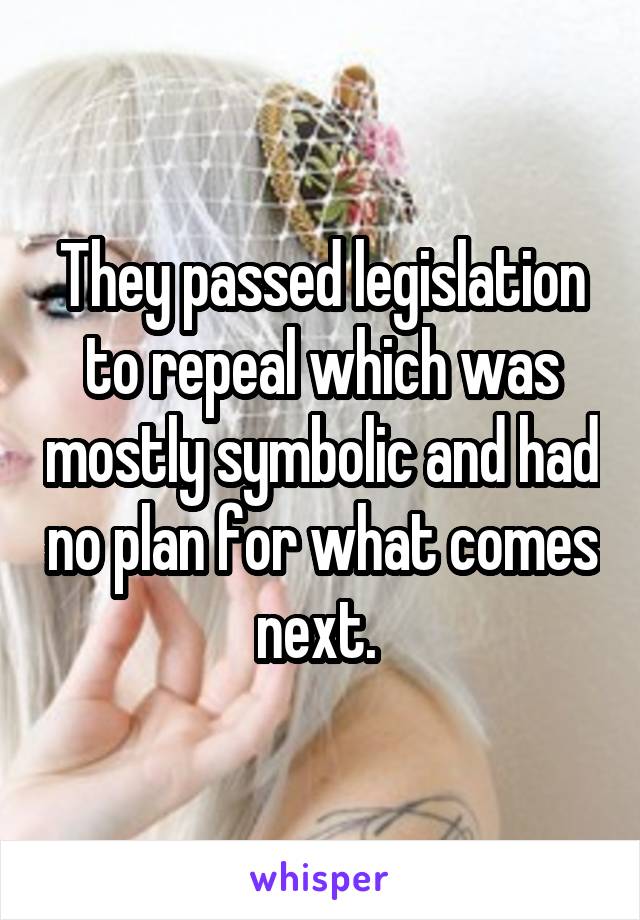 They passed legislation to repeal which was mostly symbolic and had no plan for what comes next. 