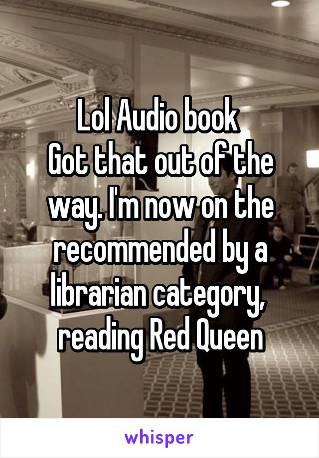 Lol Audio book 
Got that out of the way. I'm now on the recommended by a librarian category,  reading Red Queen