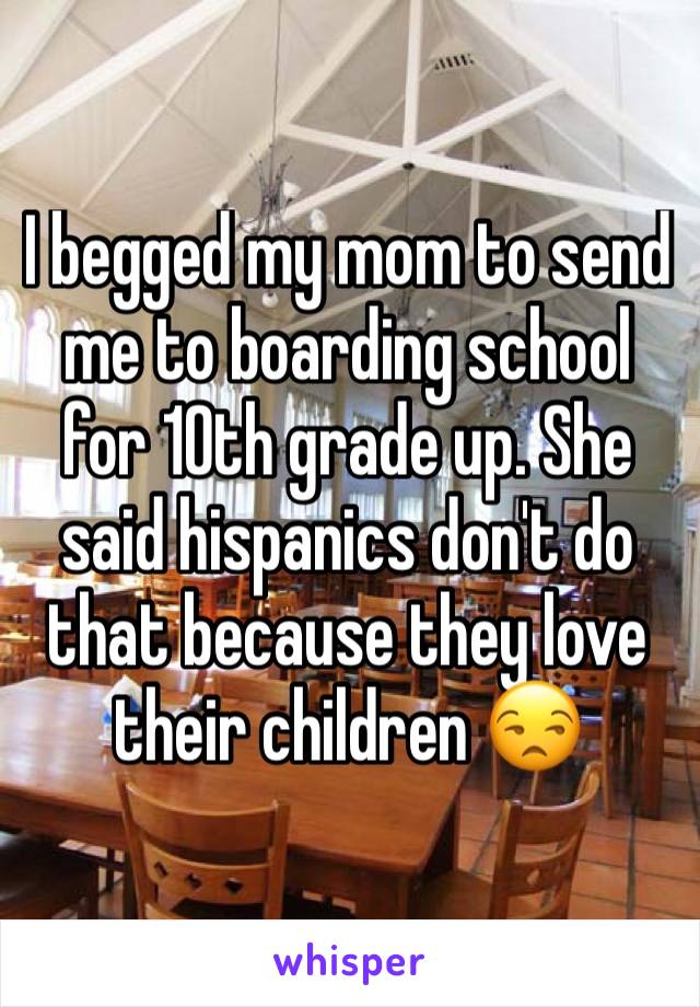 I begged my mom to send me to boarding school for 10th grade up. She said hispanics don't do that because they love their children 😒