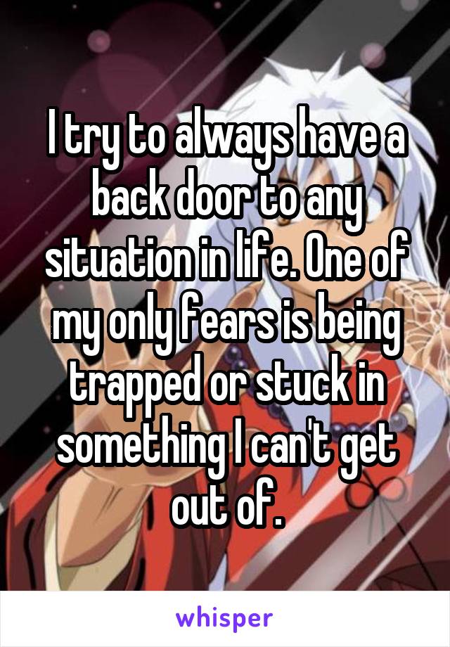 I try to always have a back door to any situation in life. One of my only fears is being trapped or stuck in something I can't get out of.