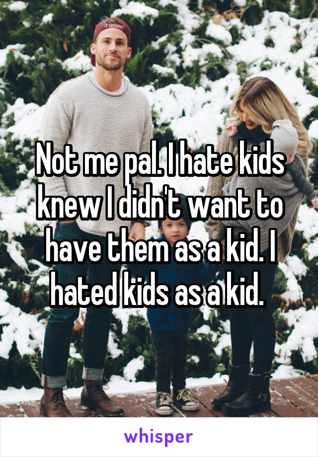 Not me pal. I hate kids knew I didn't want to have them as a kid. I hated kids as a kid. 