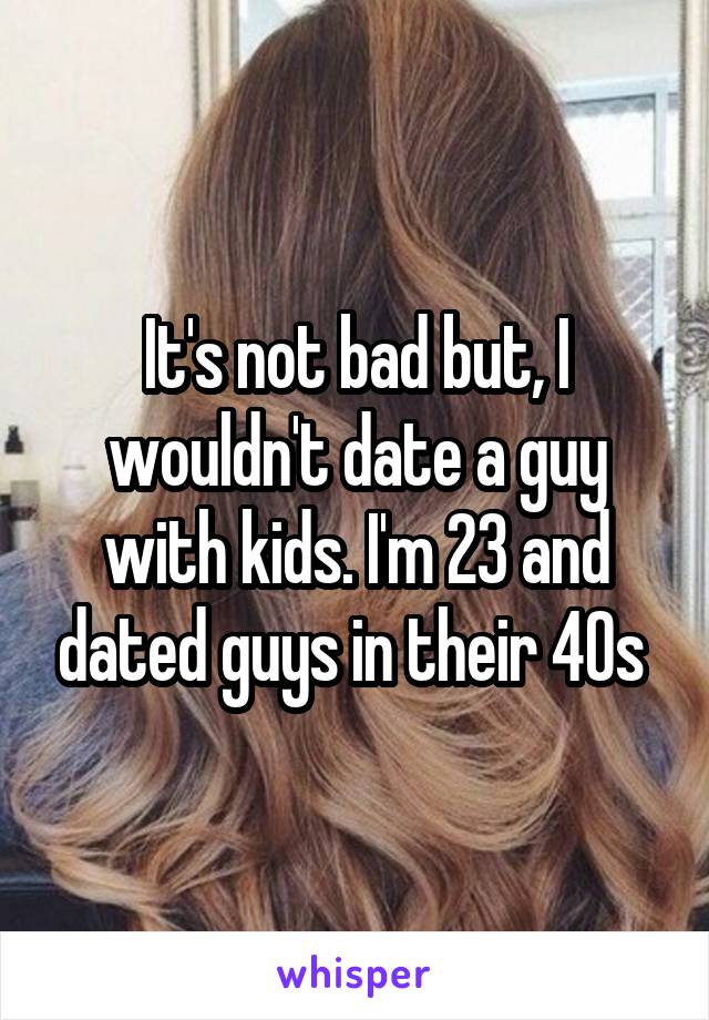 It's not bad but, I wouldn't date a guy with kids. I'm 23 and dated guys in their 40s 