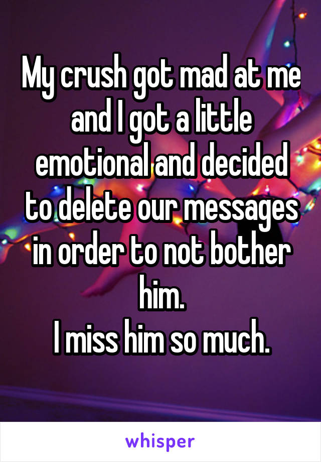 My crush got mad at me and I got a little emotional and decided to delete our messages in order to not bother him.
I miss him so much.
