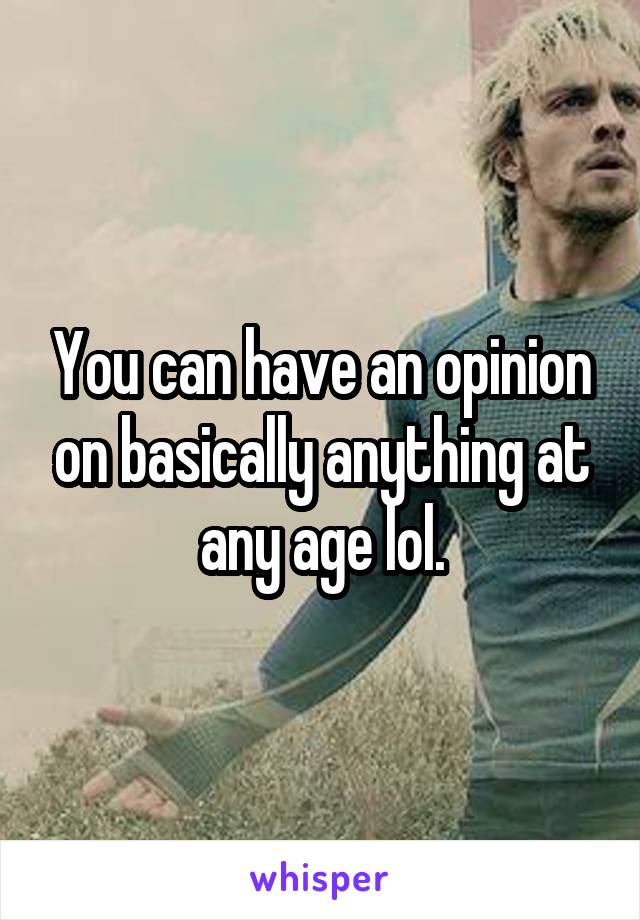 You can have an opinion on basically anything at any age lol.