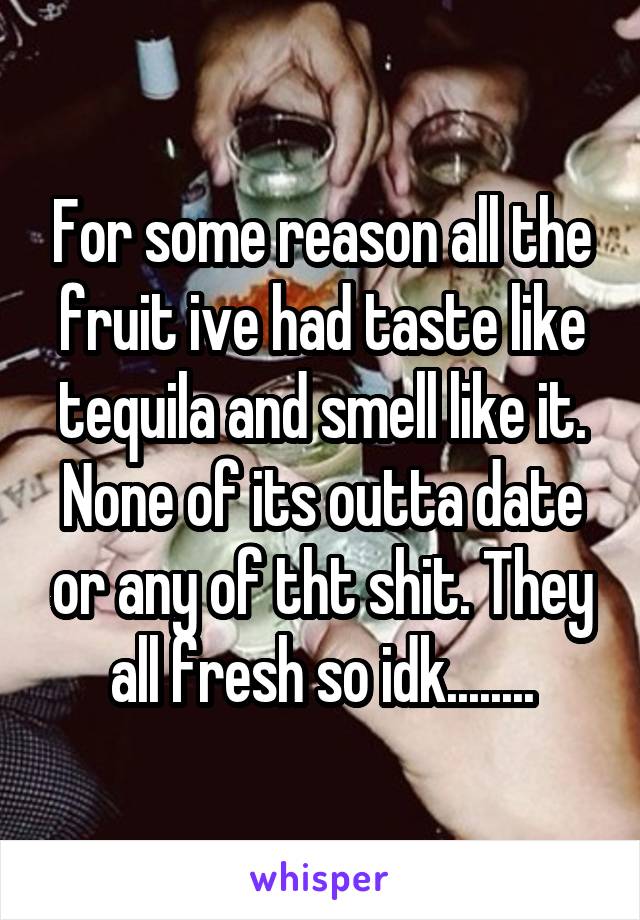 For some reason all the fruit ive had taste like tequila and smell like it. None of its outta date or any of tht shit. They all fresh so idk........