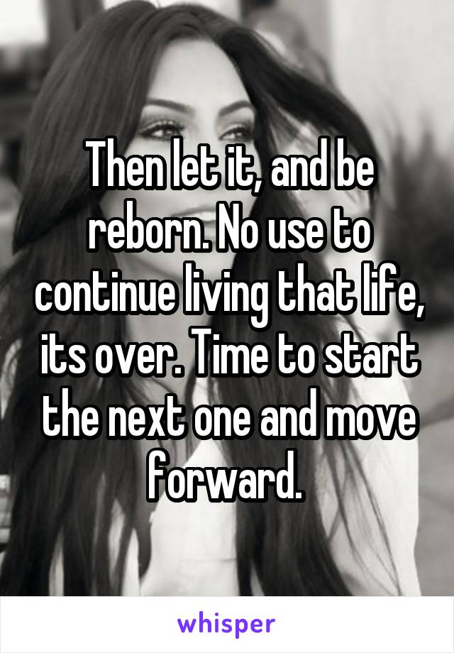 Then let it, and be reborn. No use to continue living that life, its over. Time to start the next one and move forward. 