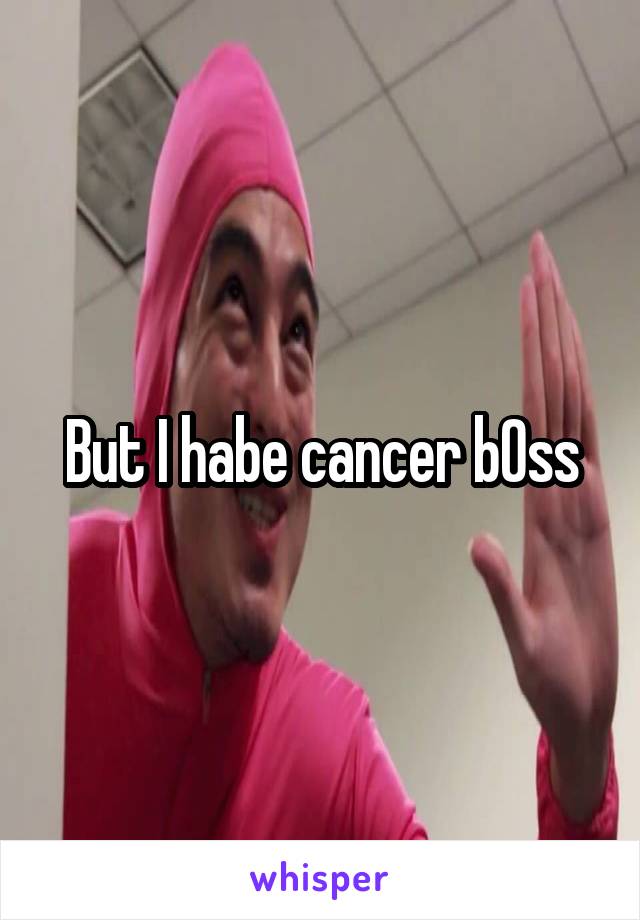 But I habe cancer b0ss