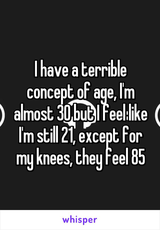 I have a terrible concept of age, I'm almost 30 but I feel like I'm still 21, except for my knees, they feel 85