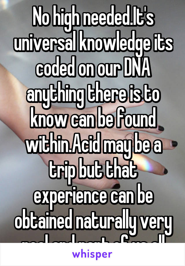 No high needed.It's universal knowledge its coded on our DNA anything there is to know can be found within.Acid may be a trip but that experience can be obtained naturally very real and part of us all