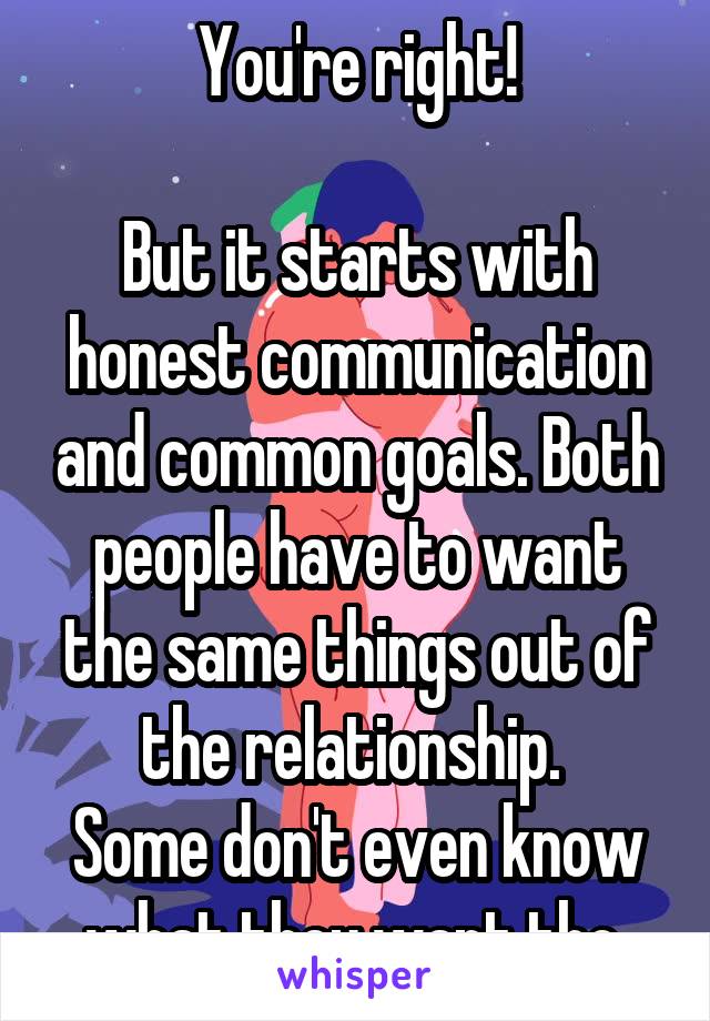 You're right!

But it starts with honest communication and common goals. Both people have to want the same things out of the relationship. 
Some don't even know what they want tho 