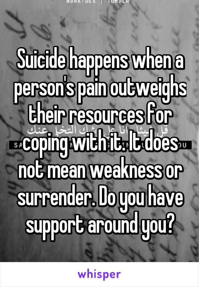 Suicide happens when a person's pain outweighs their resources for coping with it. It does not mean weakness or surrender. Do you have support around you?