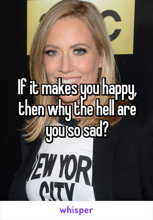 If it makes you happy, then why the hell are you so sad?