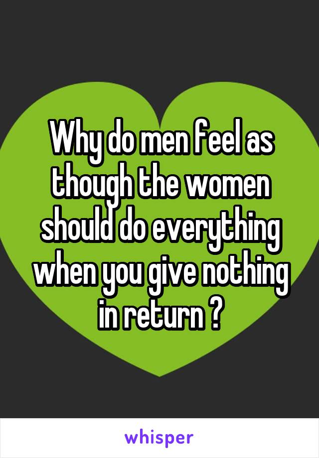 Why do men feel as though the women should do everything when you give nothing in return ?