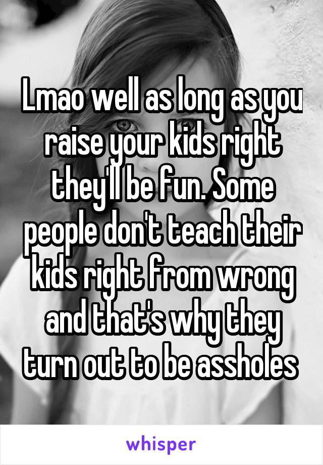 Lmao well as long as you raise your kids right they'll be fun. Some people don't teach their kids right from wrong and that's why they turn out to be assholes 