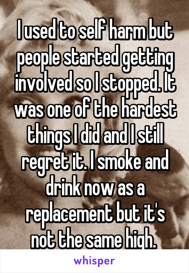 I used to self harm but people started getting involved so I stopped. It was one of the hardest things I did and I still regret it. I smoke and drink now as a replacement but it's not the same high. 