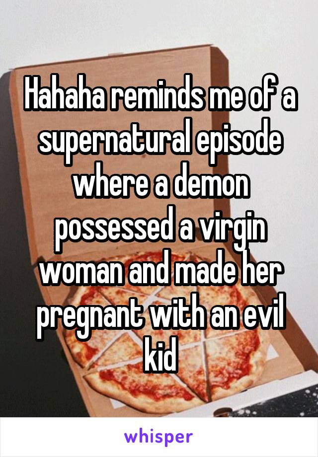 Hahaha reminds me of a supernatural episode where a demon possessed a virgin woman and made her pregnant with an evil kid