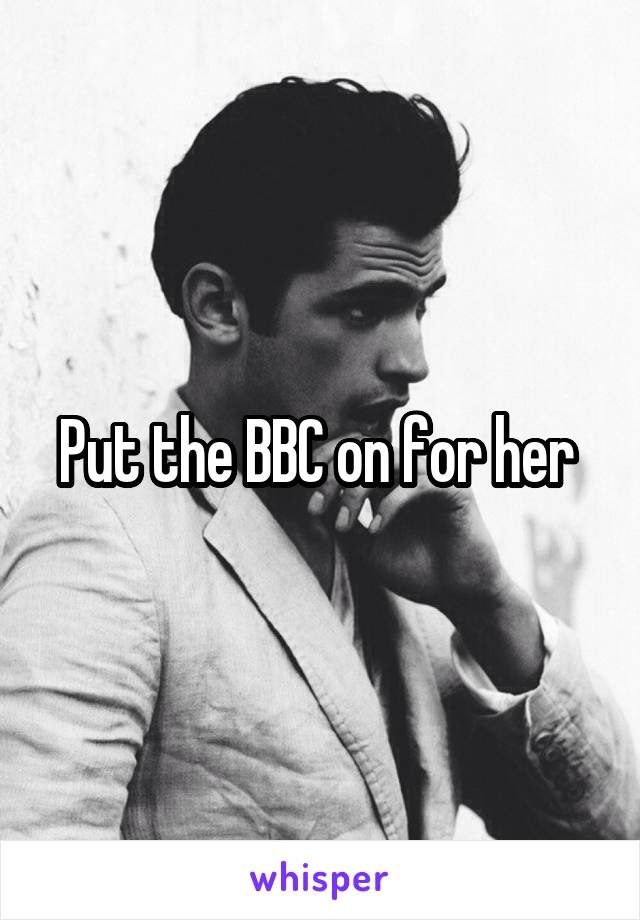 Put the BBC on for her 