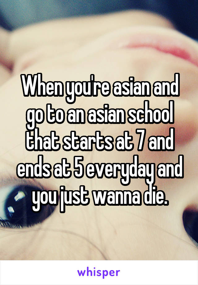 When you're asian and go to an asian school that starts at 7 and ends at 5 everyday and you just wanna die.