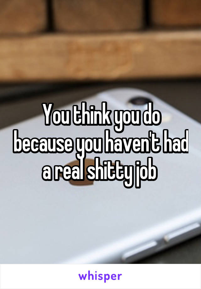 You think you do because you haven't had a real shitty job 