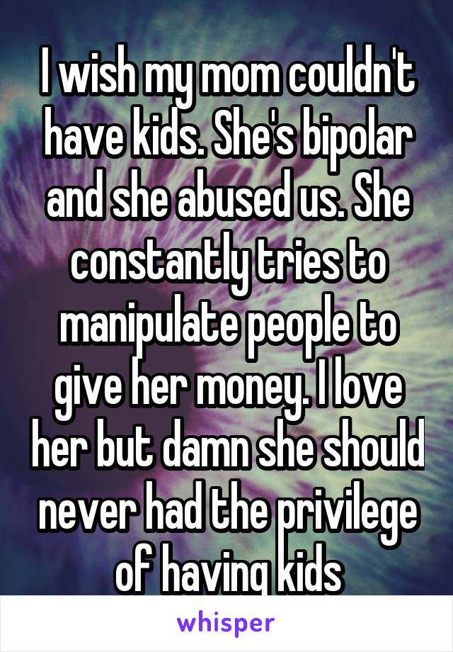 I wish my mom couldn't have kids. She's bipolar and she abused us. She constantly tries to manipulate people to give her money. I love her but damn she should never had the privilege of having kids