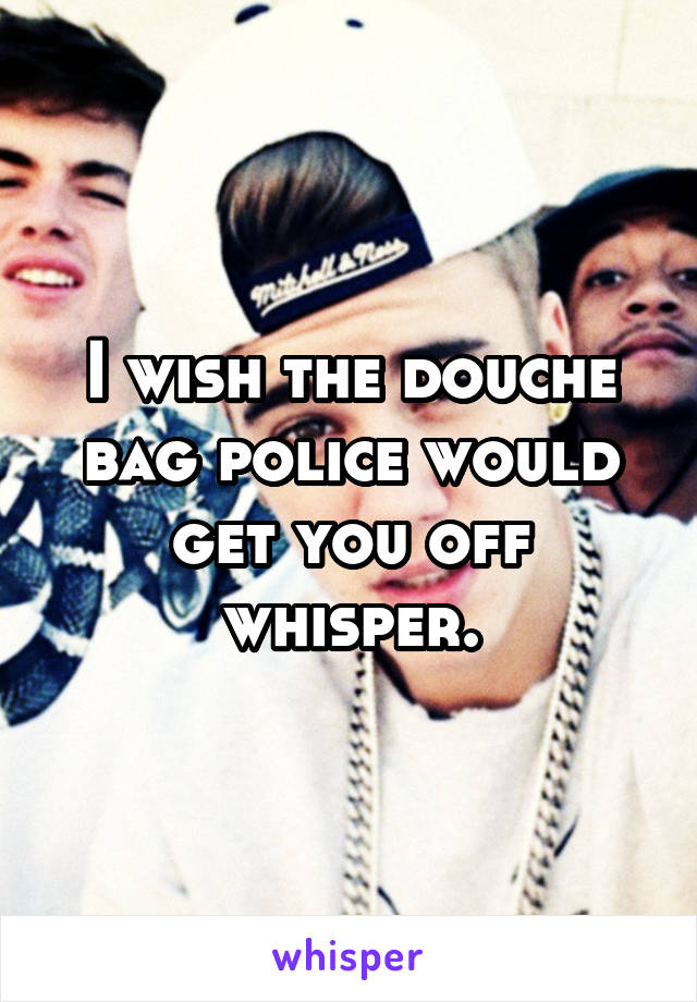 I wish the douche bag police would get you off whisper.