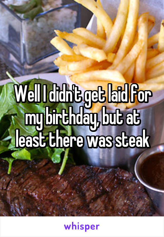 Well I didn't get laid for my birthday, but at least there was steak