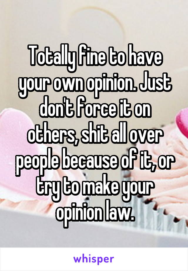 Totally fine to have your own opinion. Just don't force it on others, shit all over people because of it, or try to make your opinion law.