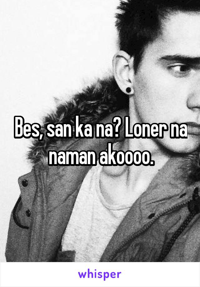 Bes, san ka na? Loner na naman akoooo.