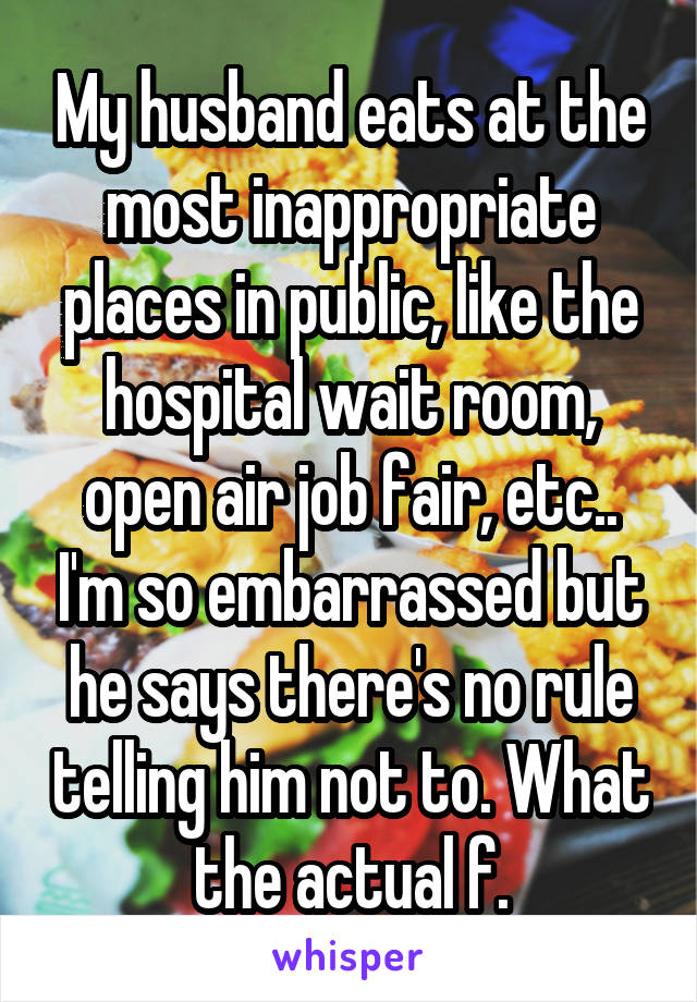 My husband eats at the most inappropriate places in public, like the hospital wait room, open air job fair, etc.. I'm so embarrassed but he says there's no rule telling him not to. What the actual f.