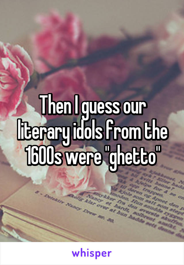 Then I guess our literary idols from the 1600s were "ghetto"