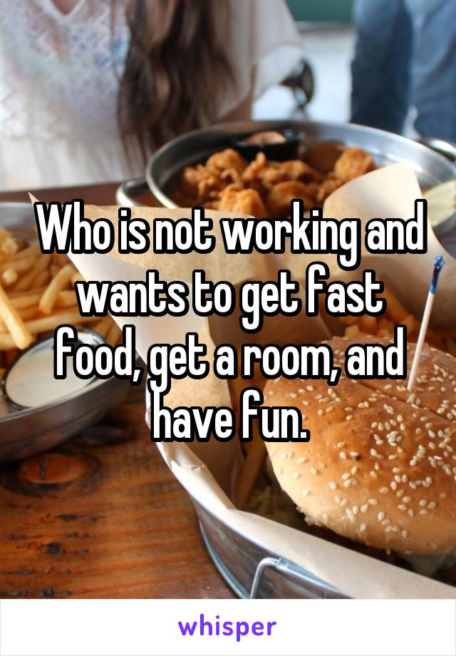 Who is not working and wants to get fast food, get a room, and have fun.