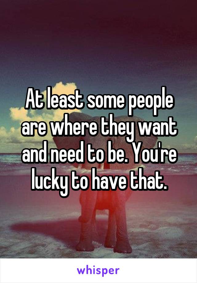 At least some people are where they want and need to be. You're lucky to have that.