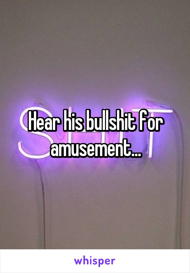 Hear his bullshit for amusement...