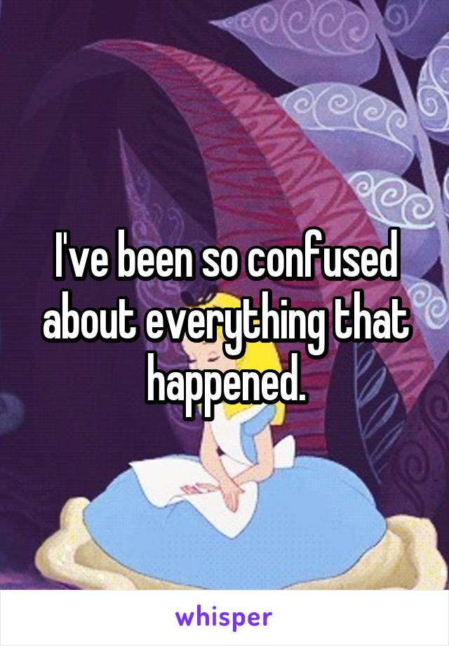 I've been so confused about everything that happened.