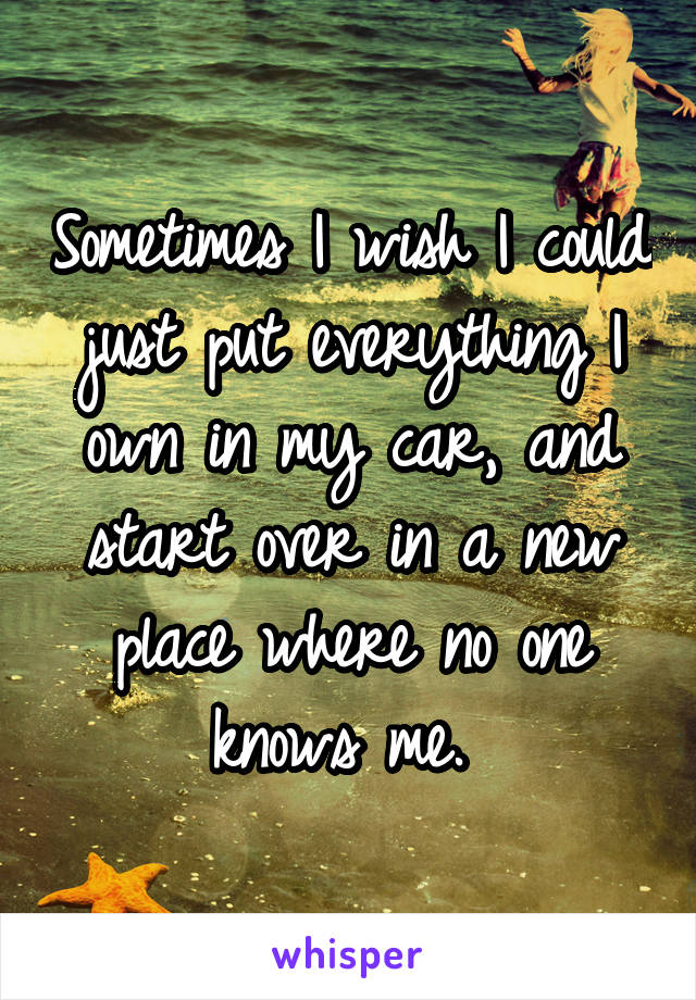 Sometimes I wish I could just put everything I own in my car, and start over in a new place where no one knows me. 