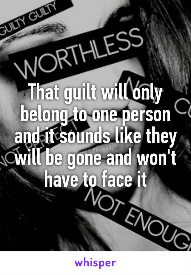 That guilt will only belong to one person and it sounds like they will be gone and won't have to face it