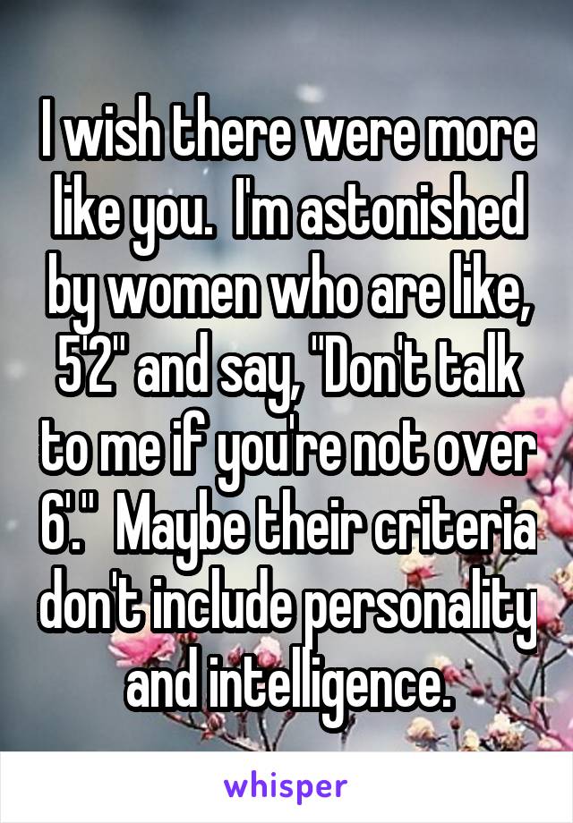 I wish there were more like you.  I'm astonished by women who are like, 5'2" and say, "Don't talk to me if you're not over 6'."  Maybe their criteria don't include personality and intelligence.