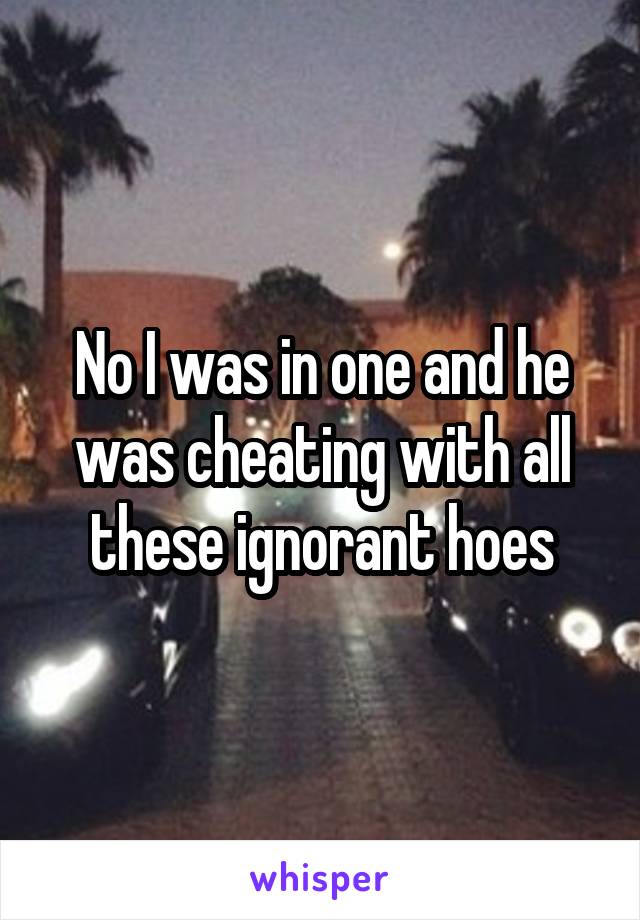 No I was in one and he was cheating with all these ignorant hoes