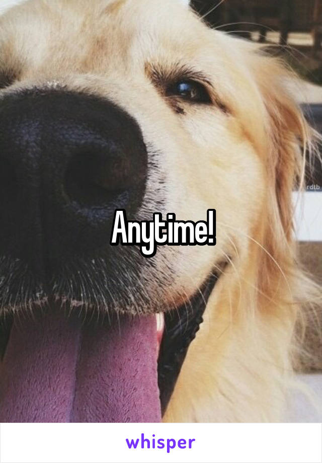 Anytime!