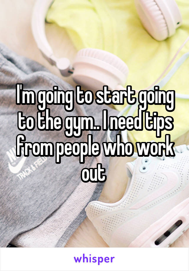 I'm going to start going to the gym.. I need tips from people who work out 