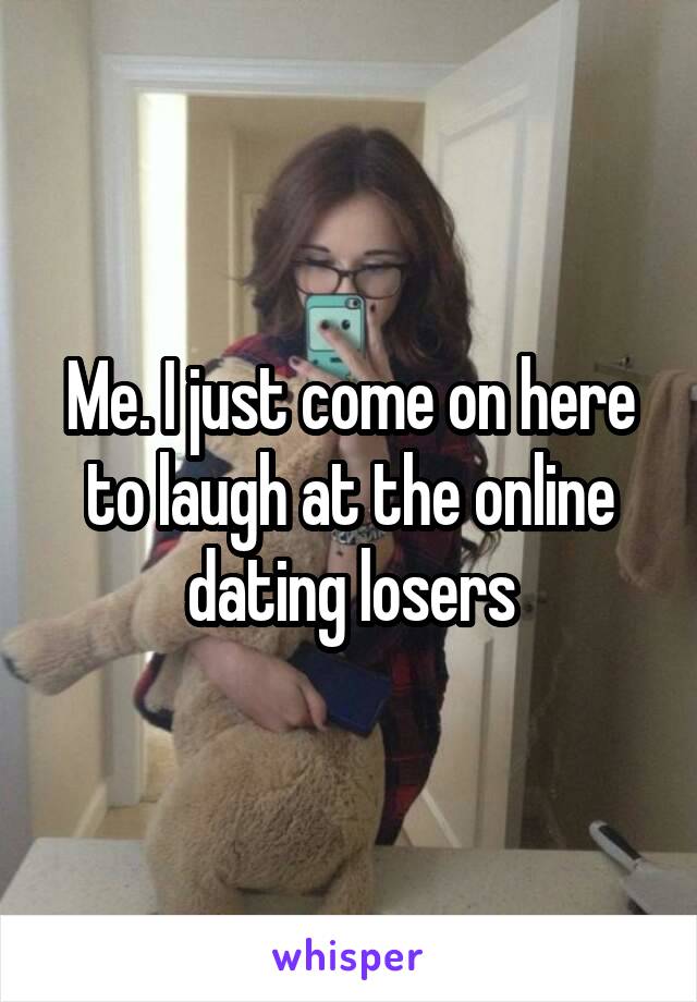 Me. I just come on here to laugh at the online dating losers